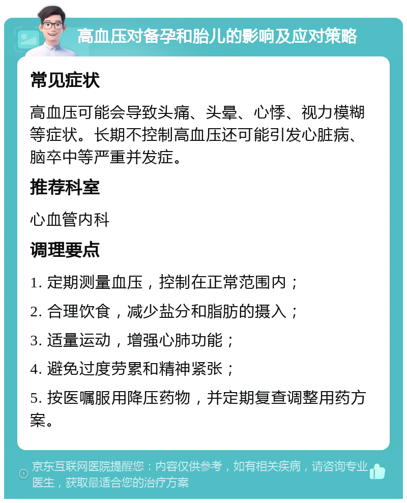 高血压对备孕和胎儿的影响及应对策略 常见症状 高血压可能会导致头痛、头晕、心悸、视力模糊等症状。长期不控制高血压还可能引发心脏病、脑卒中等严重并发症。 推荐科室 心血管内科 调理要点 1. 定期测量血压，控制在正常范围内； 2. 合理饮食，减少盐分和脂肪的摄入； 3. 适量运动，增强心肺功能； 4. 避免过度劳累和精神紧张； 5. 按医嘱服用降压药物，并定期复查调整用药方案。