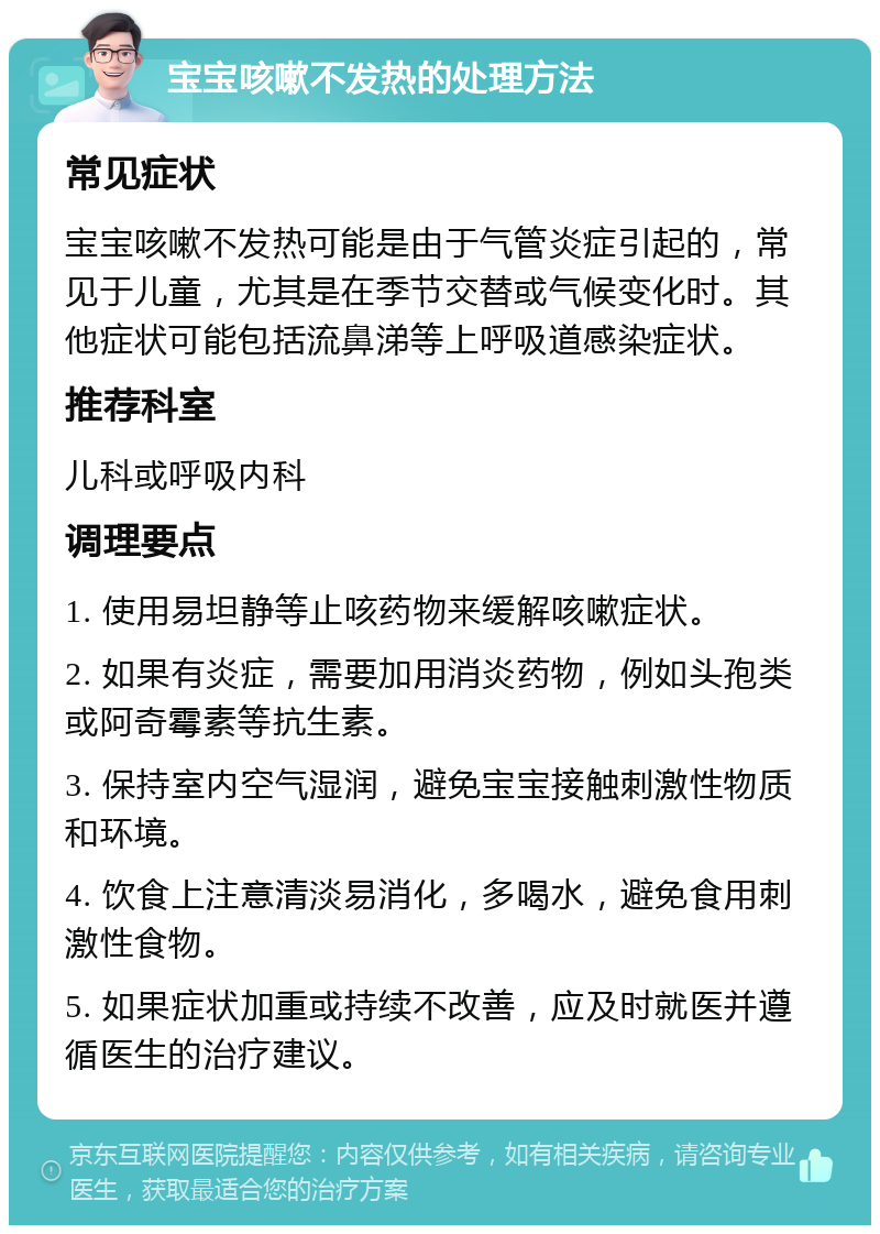 宝宝咳嗽不发热的处理方法 常见症状 宝宝咳嗽不发热可能是由于气管炎症引起的，常见于儿童，尤其是在季节交替或气候变化时。其他症状可能包括流鼻涕等上呼吸道感染症状。 推荐科室 儿科或呼吸内科 调理要点 1. 使用易坦静等止咳药物来缓解咳嗽症状。 2. 如果有炎症，需要加用消炎药物，例如头孢类或阿奇霉素等抗生素。 3. 保持室内空气湿润，避免宝宝接触刺激性物质和环境。 4. 饮食上注意清淡易消化，多喝水，避免食用刺激性食物。 5. 如果症状加重或持续不改善，应及时就医并遵循医生的治疗建议。