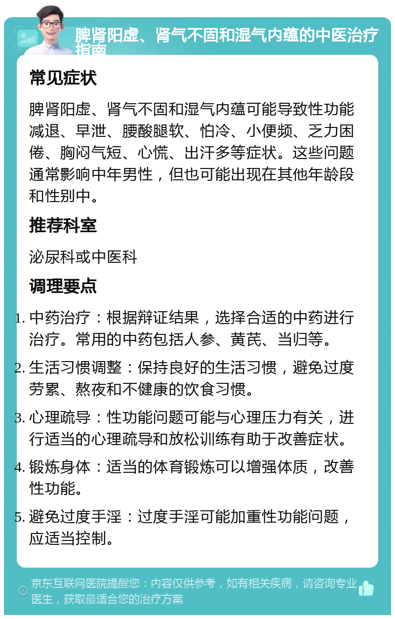 脾肾阳虚、肾气不固和湿气内蕴的中医治疗指南 常见症状 脾肾阳虚、肾气不固和湿气内蕴可能导致性功能减退、早泄、腰酸腿软、怕冷、小便频、乏力困倦、胸闷气短、心慌、出汗多等症状。这些问题通常影响中年男性，但也可能出现在其他年龄段和性别中。 推荐科室 泌尿科或中医科 调理要点 中药治疗：根据辩证结果，选择合适的中药进行治疗。常用的中药包括人参、黄芪、当归等。 生活习惯调整：保持良好的生活习惯，避免过度劳累、熬夜和不健康的饮食习惯。 心理疏导：性功能问题可能与心理压力有关，进行适当的心理疏导和放松训练有助于改善症状。 锻炼身体：适当的体育锻炼可以增强体质，改善性功能。 避免过度手淫：过度手淫可能加重性功能问题，应适当控制。