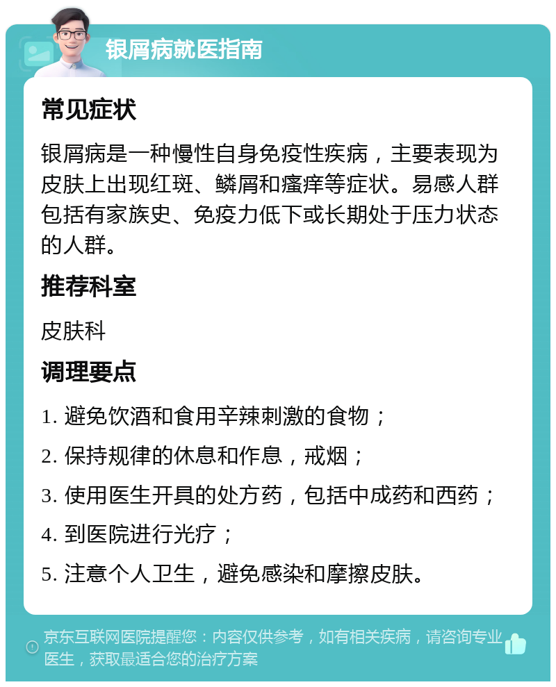 银屑病就医指南 常见症状 银屑病是一种慢性自身免疫性疾病，主要表现为皮肤上出现红斑、鳞屑和瘙痒等症状。易感人群包括有家族史、免疫力低下或长期处于压力状态的人群。 推荐科室 皮肤科 调理要点 1. 避免饮酒和食用辛辣刺激的食物； 2. 保持规律的休息和作息，戒烟； 3. 使用医生开具的处方药，包括中成药和西药； 4. 到医院进行光疗； 5. 注意个人卫生，避免感染和摩擦皮肤。