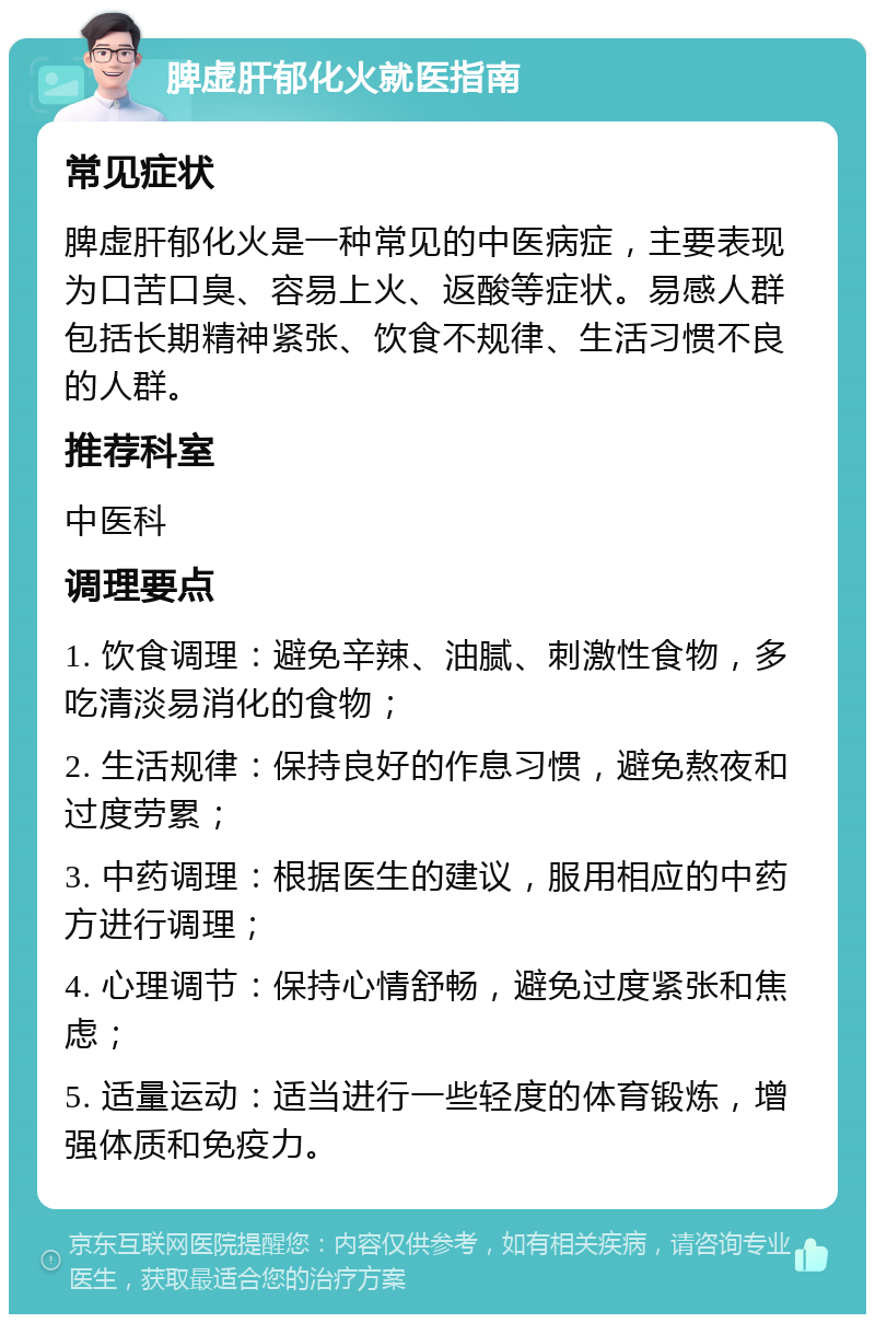 脾虚肝郁化火就医指南 常见症状 脾虚肝郁化火是一种常见的中医病症，主要表现为口苦口臭、容易上火、返酸等症状。易感人群包括长期精神紧张、饮食不规律、生活习惯不良的人群。 推荐科室 中医科 调理要点 1. 饮食调理：避免辛辣、油腻、刺激性食物，多吃清淡易消化的食物； 2. 生活规律：保持良好的作息习惯，避免熬夜和过度劳累； 3. 中药调理：根据医生的建议，服用相应的中药方进行调理； 4. 心理调节：保持心情舒畅，避免过度紧张和焦虑； 5. 适量运动：适当进行一些轻度的体育锻炼，增强体质和免疫力。