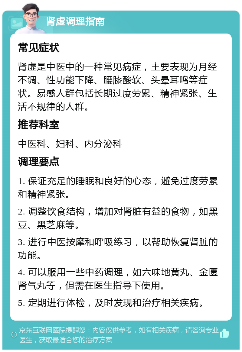 肾虚调理指南 常见症状 肾虚是中医中的一种常见病症，主要表现为月经不调、性功能下降、腰膝酸软、头晕耳鸣等症状。易感人群包括长期过度劳累、精神紧张、生活不规律的人群。 推荐科室 中医科、妇科、内分泌科 调理要点 1. 保证充足的睡眠和良好的心态，避免过度劳累和精神紧张。 2. 调整饮食结构，增加对肾脏有益的食物，如黑豆、黑芝麻等。 3. 进行中医按摩和呼吸练习，以帮助恢复肾脏的功能。 4. 可以服用一些中药调理，如六味地黄丸、金匮肾气丸等，但需在医生指导下使用。 5. 定期进行体检，及时发现和治疗相关疾病。