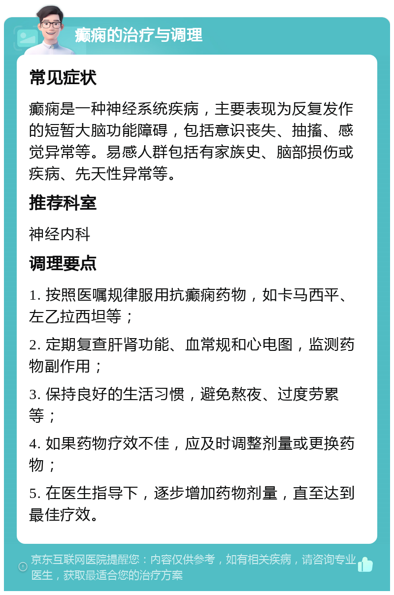 癫痫的治疗与调理 常见症状 癫痫是一种神经系统疾病，主要表现为反复发作的短暂大脑功能障碍，包括意识丧失、抽搐、感觉异常等。易感人群包括有家族史、脑部损伤或疾病、先天性异常等。 推荐科室 神经内科 调理要点 1. 按照医嘱规律服用抗癫痫药物，如卡马西平、左乙拉西坦等； 2. 定期复查肝肾功能、血常规和心电图，监测药物副作用； 3. 保持良好的生活习惯，避免熬夜、过度劳累等； 4. 如果药物疗效不佳，应及时调整剂量或更换药物； 5. 在医生指导下，逐步增加药物剂量，直至达到最佳疗效。