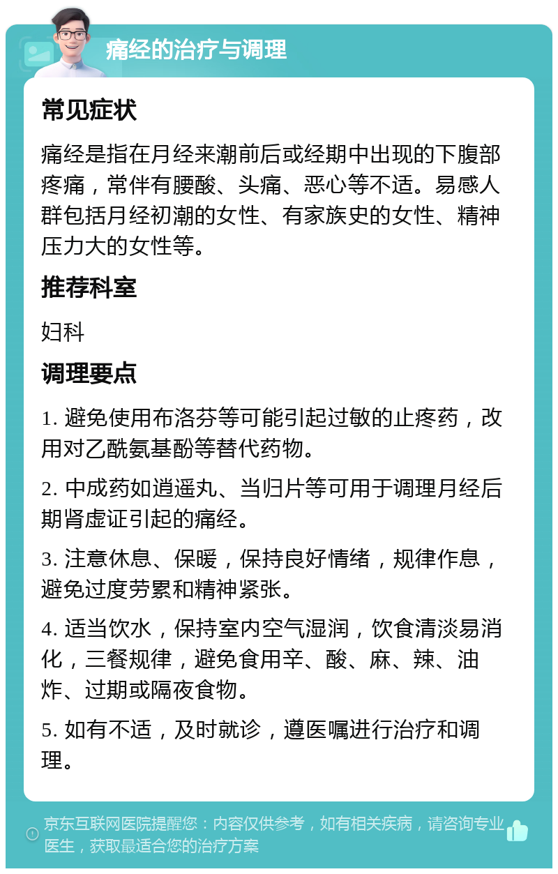 痛经的治疗与调理 常见症状 痛经是指在月经来潮前后或经期中出现的下腹部疼痛，常伴有腰酸、头痛、恶心等不适。易感人群包括月经初潮的女性、有家族史的女性、精神压力大的女性等。 推荐科室 妇科 调理要点 1. 避免使用布洛芬等可能引起过敏的止疼药，改用对乙酰氨基酚等替代药物。 2. 中成药如逍遥丸、当归片等可用于调理月经后期肾虚证引起的痛经。 3. 注意休息、保暖，保持良好情绪，规律作息，避免过度劳累和精神紧张。 4. 适当饮水，保持室内空气湿润，饮食清淡易消化，三餐规律，避免食用辛、酸、麻、辣、油炸、过期或隔夜食物。 5. 如有不适，及时就诊，遵医嘱进行治疗和调理。