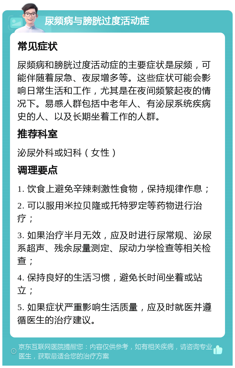 尿频病与膀胱过度活动症 常见症状 尿频病和膀胱过度活动症的主要症状是尿频，可能伴随着尿急、夜尿增多等。这些症状可能会影响日常生活和工作，尤其是在夜间频繁起夜的情况下。易感人群包括中老年人、有泌尿系统疾病史的人、以及长期坐着工作的人群。 推荐科室 泌尿外科或妇科（女性） 调理要点 1. 饮食上避免辛辣刺激性食物，保持规律作息； 2. 可以服用米拉贝隆或托特罗定等药物进行治疗； 3. 如果治疗半月无效，应及时进行尿常规、泌尿系超声、残余尿量测定、尿动力学检查等相关检查； 4. 保持良好的生活习惯，避免长时间坐着或站立； 5. 如果症状严重影响生活质量，应及时就医并遵循医生的治疗建议。