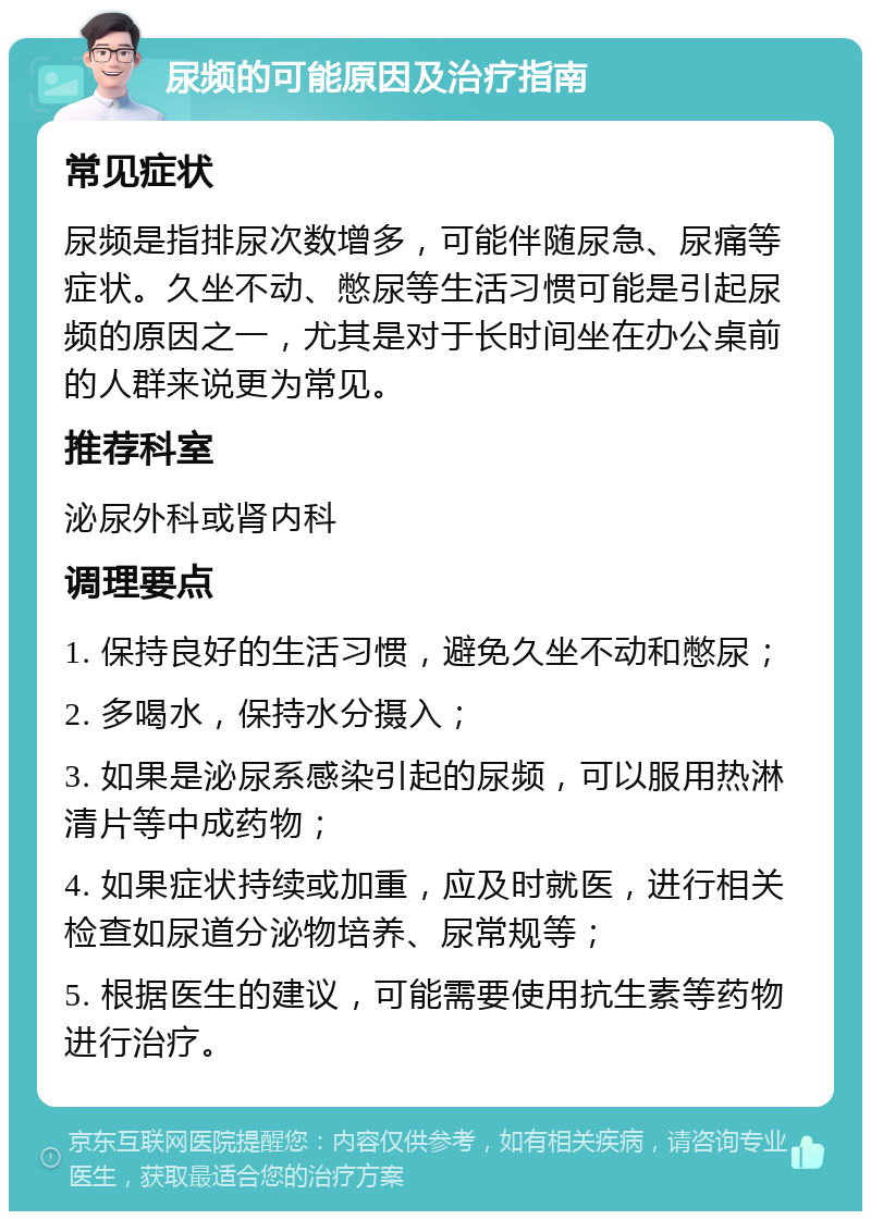 尿频的可能原因及治疗指南 常见症状 尿频是指排尿次数增多，可能伴随尿急、尿痛等症状。久坐不动、憋尿等生活习惯可能是引起尿频的原因之一，尤其是对于长时间坐在办公桌前的人群来说更为常见。 推荐科室 泌尿外科或肾内科 调理要点 1. 保持良好的生活习惯，避免久坐不动和憋尿； 2. 多喝水，保持水分摄入； 3. 如果是泌尿系感染引起的尿频，可以服用热淋清片等中成药物； 4. 如果症状持续或加重，应及时就医，进行相关检查如尿道分泌物培养、尿常规等； 5. 根据医生的建议，可能需要使用抗生素等药物进行治疗。