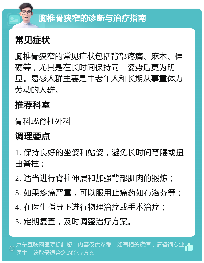 胸椎骨狭窄的诊断与治疗指南 常见症状 胸椎骨狭窄的常见症状包括背部疼痛、麻木、僵硬等，尤其是在长时间保持同一姿势后更为明显。易感人群主要是中老年人和长期从事重体力劳动的人群。 推荐科室 骨科或脊柱外科 调理要点 1. 保持良好的坐姿和站姿，避免长时间弯腰或扭曲脊柱； 2. 适当进行脊柱伸展和加强背部肌肉的锻炼； 3. 如果疼痛严重，可以服用止痛药如布洛芬等； 4. 在医生指导下进行物理治疗或手术治疗； 5. 定期复查，及时调整治疗方案。