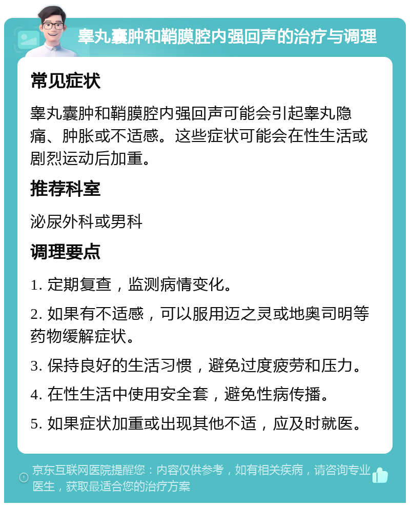 睾丸囊肿和鞘膜腔内强回声的治疗与调理 常见症状 睾丸囊肿和鞘膜腔内强回声可能会引起睾丸隐痛、肿胀或不适感。这些症状可能会在性生活或剧烈运动后加重。 推荐科室 泌尿外科或男科 调理要点 1. 定期复查，监测病情变化。 2. 如果有不适感，可以服用迈之灵或地奥司明等药物缓解症状。 3. 保持良好的生活习惯，避免过度疲劳和压力。 4. 在性生活中使用安全套，避免性病传播。 5. 如果症状加重或出现其他不适，应及时就医。