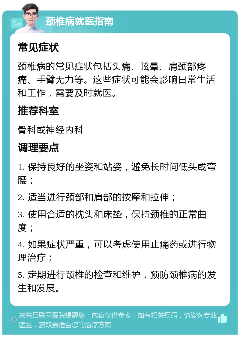 颈椎病就医指南 常见症状 颈椎病的常见症状包括头痛、眩晕、肩颈部疼痛、手臂无力等。这些症状可能会影响日常生活和工作，需要及时就医。 推荐科室 骨科或神经内科 调理要点 1. 保持良好的坐姿和站姿，避免长时间低头或弯腰； 2. 适当进行颈部和肩部的按摩和拉伸； 3. 使用合适的枕头和床垫，保持颈椎的正常曲度； 4. 如果症状严重，可以考虑使用止痛药或进行物理治疗； 5. 定期进行颈椎的检查和维护，预防颈椎病的发生和发展。