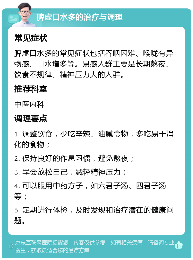 脾虚口水多的治疗与调理 常见症状 脾虚口水多的常见症状包括吞咽困难、喉咙有异物感、口水增多等。易感人群主要是长期熬夜、饮食不规律、精神压力大的人群。 推荐科室 中医内科 调理要点 1. 调整饮食，少吃辛辣、油腻食物，多吃易于消化的食物； 2. 保持良好的作息习惯，避免熬夜； 3. 学会放松自己，减轻精神压力； 4. 可以服用中药方子，如六君子汤、四君子汤等； 5. 定期进行体检，及时发现和治疗潜在的健康问题。