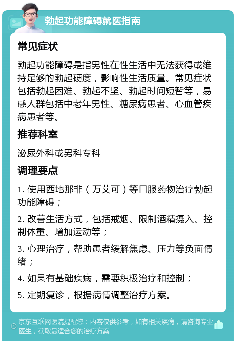 勃起功能障碍就医指南 常见症状 勃起功能障碍是指男性在性生活中无法获得或维持足够的勃起硬度，影响性生活质量。常见症状包括勃起困难、勃起不坚、勃起时间短暂等，易感人群包括中老年男性、糖尿病患者、心血管疾病患者等。 推荐科室 泌尿外科或男科专科 调理要点 1. 使用西地那非（万艾可）等口服药物治疗勃起功能障碍； 2. 改善生活方式，包括戒烟、限制酒精摄入、控制体重、增加运动等； 3. 心理治疗，帮助患者缓解焦虑、压力等负面情绪； 4. 如果有基础疾病，需要积极治疗和控制； 5. 定期复诊，根据病情调整治疗方案。