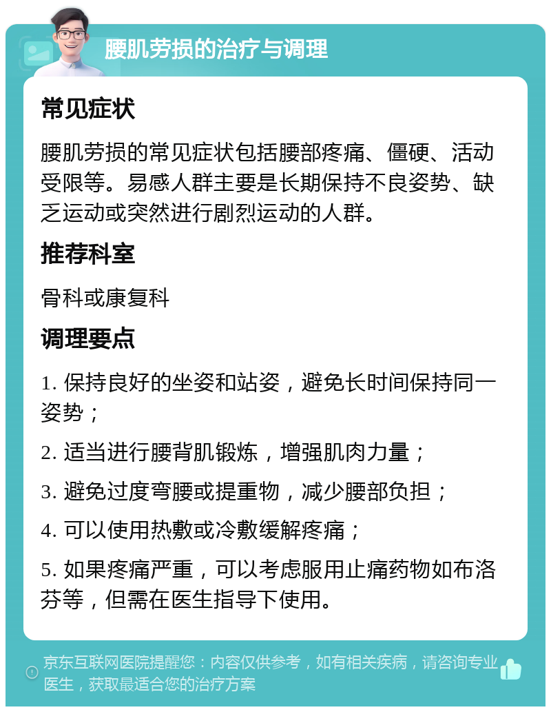 腰肌劳损的治疗与调理 常见症状 腰肌劳损的常见症状包括腰部疼痛、僵硬、活动受限等。易感人群主要是长期保持不良姿势、缺乏运动或突然进行剧烈运动的人群。 推荐科室 骨科或康复科 调理要点 1. 保持良好的坐姿和站姿，避免长时间保持同一姿势； 2. 适当进行腰背肌锻炼，增强肌肉力量； 3. 避免过度弯腰或提重物，减少腰部负担； 4. 可以使用热敷或冷敷缓解疼痛； 5. 如果疼痛严重，可以考虑服用止痛药物如布洛芬等，但需在医生指导下使用。