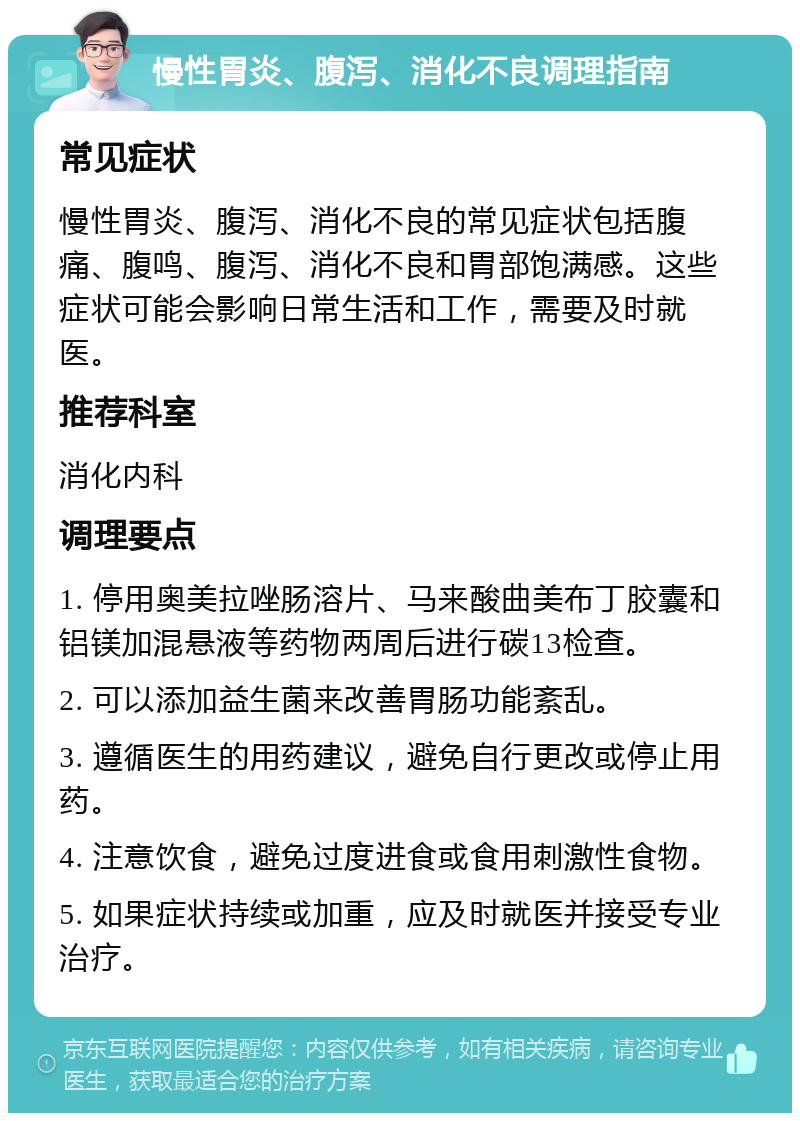 慢性胃炎、腹泻、消化不良调理指南 常见症状 慢性胃炎、腹泻、消化不良的常见症状包括腹痛、腹鸣、腹泻、消化不良和胃部饱满感。这些症状可能会影响日常生活和工作，需要及时就医。 推荐科室 消化内科 调理要点 1. 停用奥美拉唑肠溶片、马来酸曲美布丁胶囊和铝镁加混悬液等药物两周后进行碳13检查。 2. 可以添加益生菌来改善胃肠功能紊乱。 3. 遵循医生的用药建议，避免自行更改或停止用药。 4. 注意饮食，避免过度进食或食用刺激性食物。 5. 如果症状持续或加重，应及时就医并接受专业治疗。