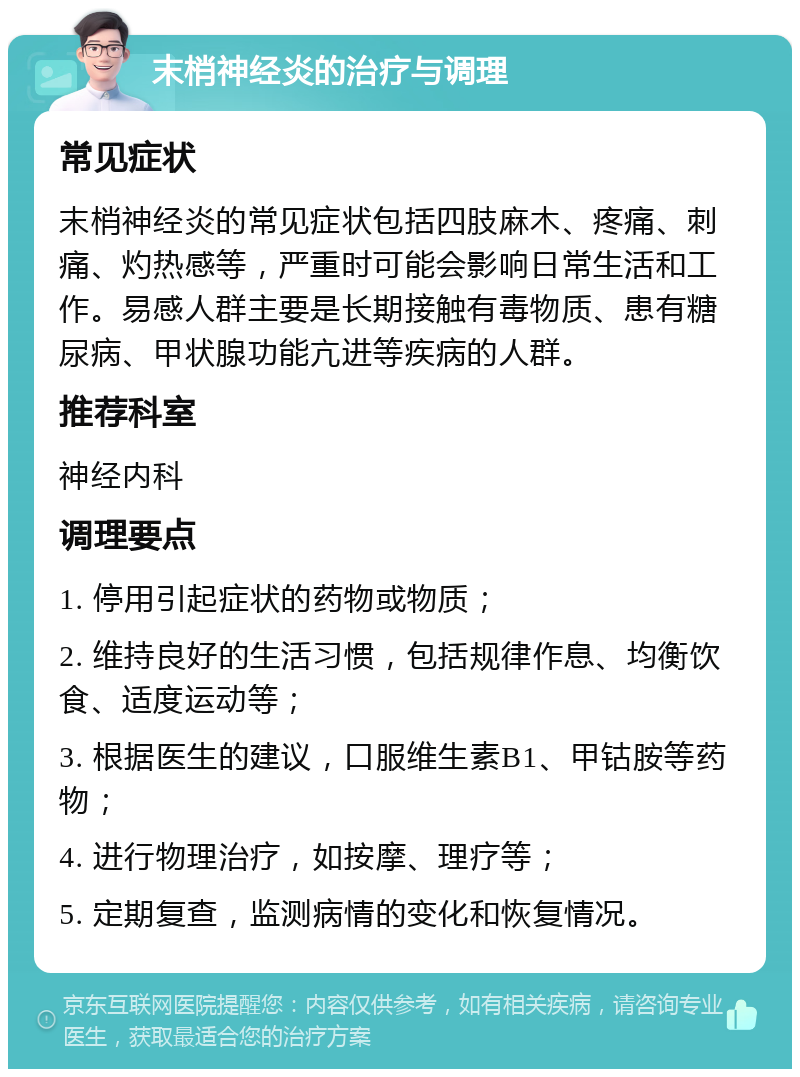 末梢神经炎的治疗与调理 常见症状 末梢神经炎的常见症状包括四肢麻木、疼痛、刺痛、灼热感等，严重时可能会影响日常生活和工作。易感人群主要是长期接触有毒物质、患有糖尿病、甲状腺功能亢进等疾病的人群。 推荐科室 神经内科 调理要点 1. 停用引起症状的药物或物质； 2. 维持良好的生活习惯，包括规律作息、均衡饮食、适度运动等； 3. 根据医生的建议，口服维生素B1、甲钴胺等药物； 4. 进行物理治疗，如按摩、理疗等； 5. 定期复查，监测病情的变化和恢复情况。