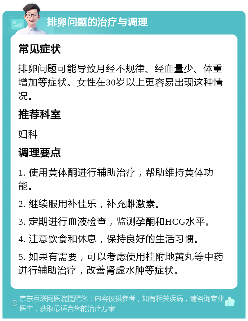 排卵问题的治疗与调理 常见症状 排卵问题可能导致月经不规律、经血量少、体重增加等症状。女性在30岁以上更容易出现这种情况。 推荐科室 妇科 调理要点 1. 使用黄体酮进行辅助治疗，帮助维持黄体功能。 2. 继续服用补佳乐，补充雌激素。 3. 定期进行血液检查，监测孕酮和HCG水平。 4. 注意饮食和休息，保持良好的生活习惯。 5. 如果有需要，可以考虑使用桂附地黄丸等中药进行辅助治疗，改善肾虚水肿等症状。