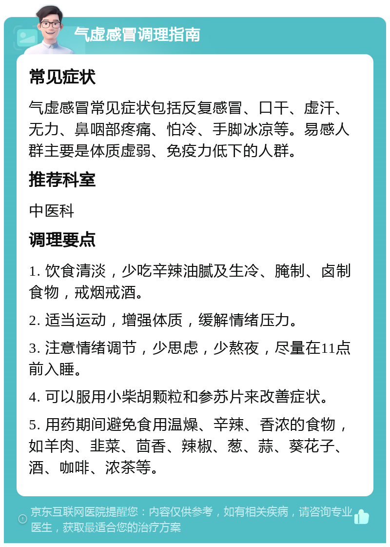 气虚感冒调理指南 常见症状 气虚感冒常见症状包括反复感冒、口干、虚汗、无力、鼻咽部疼痛、怕冷、手脚冰凉等。易感人群主要是体质虚弱、免疫力低下的人群。 推荐科室 中医科 调理要点 1. 饮食清淡，少吃辛辣油腻及生冷、腌制、卤制食物，戒烟戒酒。 2. 适当运动，增强体质，缓解情绪压力。 3. 注意情绪调节，少思虑，少熬夜，尽量在11点前入睡。 4. 可以服用小柴胡颗粒和参苏片来改善症状。 5. 用药期间避免食用温燥、辛辣、香浓的食物，如羊肉、韭菜、茴香、辣椒、葱、蒜、葵花子、酒、咖啡、浓茶等。