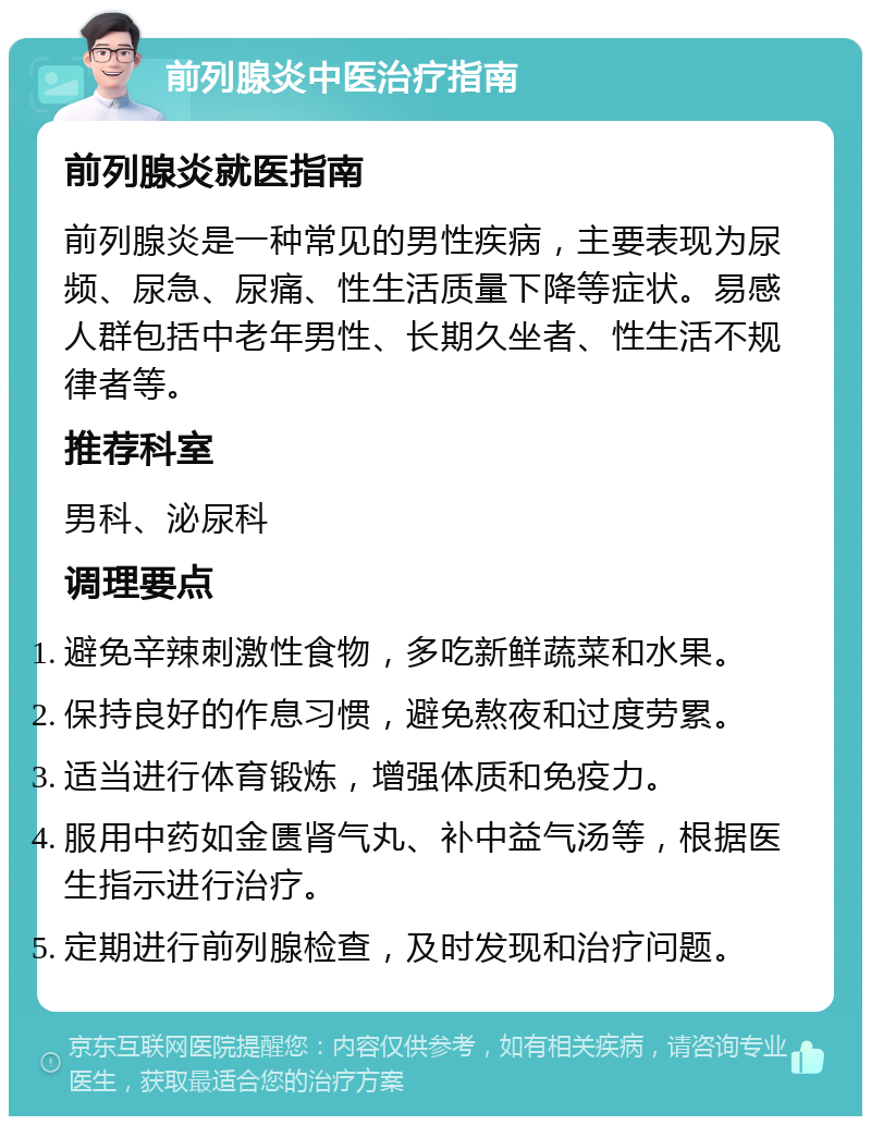 前列腺炎中医治疗指南 前列腺炎就医指南 前列腺炎是一种常见的男性疾病，主要表现为尿频、尿急、尿痛、性生活质量下降等症状。易感人群包括中老年男性、长期久坐者、性生活不规律者等。 推荐科室 男科、泌尿科 调理要点 避免辛辣刺激性食物，多吃新鲜蔬菜和水果。 保持良好的作息习惯，避免熬夜和过度劳累。 适当进行体育锻炼，增强体质和免疫力。 服用中药如金匮肾气丸、补中益气汤等，根据医生指示进行治疗。 定期进行前列腺检查，及时发现和治疗问题。