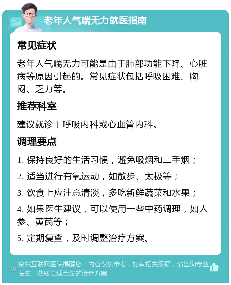 老年人气喘无力就医指南 常见症状 老年人气喘无力可能是由于肺部功能下降、心脏病等原因引起的。常见症状包括呼吸困难、胸闷、乏力等。 推荐科室 建议就诊于呼吸内科或心血管内科。 调理要点 1. 保持良好的生活习惯，避免吸烟和二手烟； 2. 适当进行有氧运动，如散步、太极等； 3. 饮食上应注意清淡，多吃新鲜蔬菜和水果； 4. 如果医生建议，可以使用一些中药调理，如人参、黄芪等； 5. 定期复查，及时调整治疗方案。