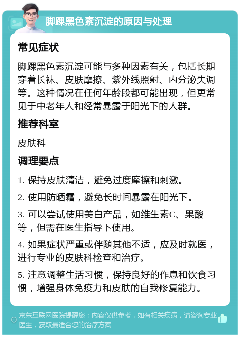 脚踝黑色素沉淀的原因与处理 常见症状 脚踝黑色素沉淀可能与多种因素有关，包括长期穿着长袜、皮肤摩擦、紫外线照射、内分泌失调等。这种情况在任何年龄段都可能出现，但更常见于中老年人和经常暴露于阳光下的人群。 推荐科室 皮肤科 调理要点 1. 保持皮肤清洁，避免过度摩擦和刺激。 2. 使用防晒霜，避免长时间暴露在阳光下。 3. 可以尝试使用美白产品，如维生素C、果酸等，但需在医生指导下使用。 4. 如果症状严重或伴随其他不适，应及时就医，进行专业的皮肤科检查和治疗。 5. 注意调整生活习惯，保持良好的作息和饮食习惯，增强身体免疫力和皮肤的自我修复能力。