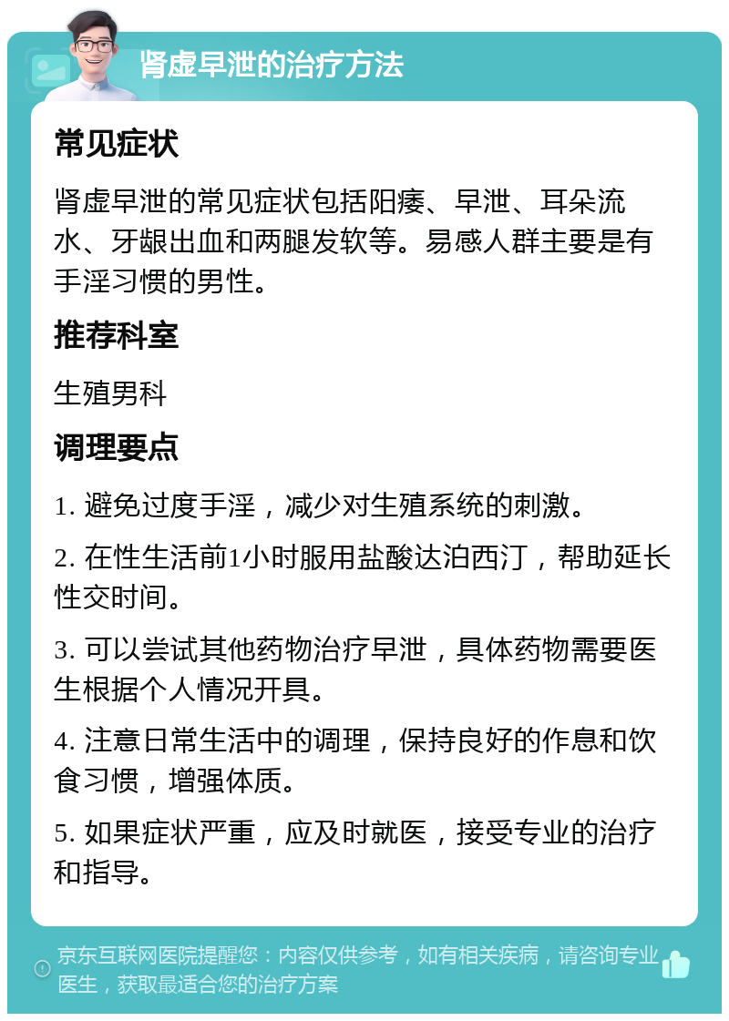 肾虚早泄的治疗方法 常见症状 肾虚早泄的常见症状包括阳痿、早泄、耳朵流水、牙龈出血和两腿发软等。易感人群主要是有手淫习惯的男性。 推荐科室 生殖男科 调理要点 1. 避免过度手淫，减少对生殖系统的刺激。 2. 在性生活前1小时服用盐酸达泊西汀，帮助延长性交时间。 3. 可以尝试其他药物治疗早泄，具体药物需要医生根据个人情况开具。 4. 注意日常生活中的调理，保持良好的作息和饮食习惯，增强体质。 5. 如果症状严重，应及时就医，接受专业的治疗和指导。