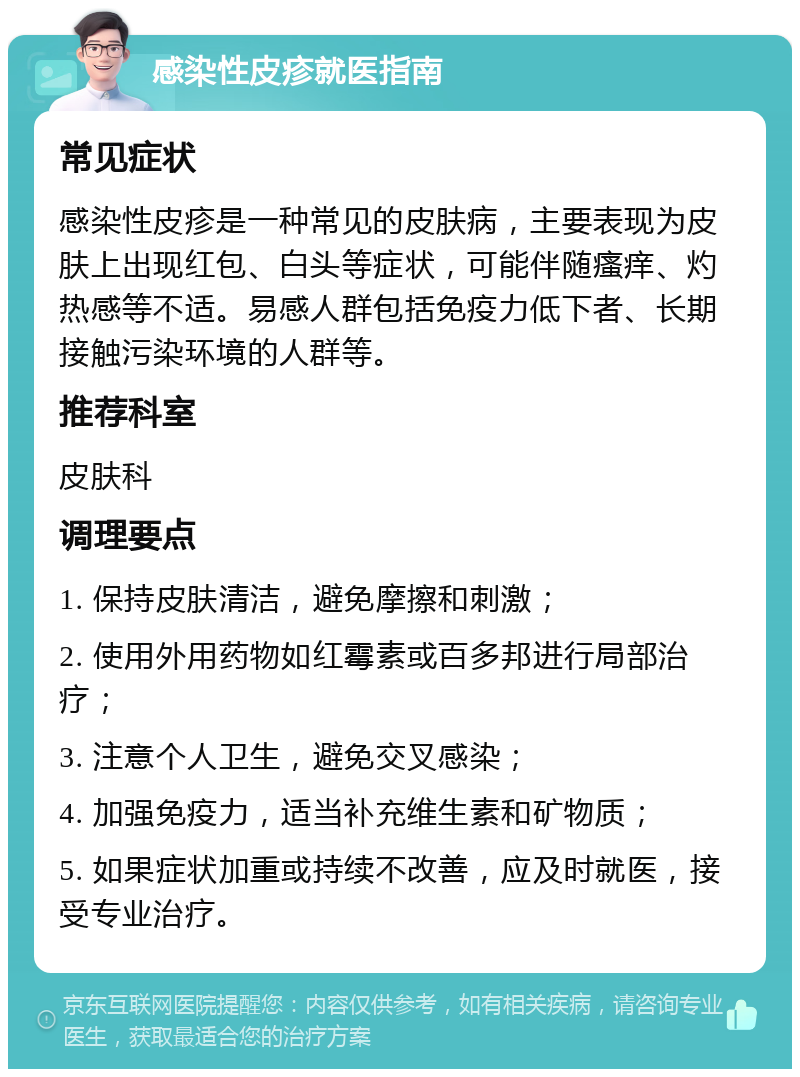 感染性皮疹就医指南 常见症状 感染性皮疹是一种常见的皮肤病，主要表现为皮肤上出现红包、白头等症状，可能伴随瘙痒、灼热感等不适。易感人群包括免疫力低下者、长期接触污染环境的人群等。 推荐科室 皮肤科 调理要点 1. 保持皮肤清洁，避免摩擦和刺激； 2. 使用外用药物如红霉素或百多邦进行局部治疗； 3. 注意个人卫生，避免交叉感染； 4. 加强免疫力，适当补充维生素和矿物质； 5. 如果症状加重或持续不改善，应及时就医，接受专业治疗。