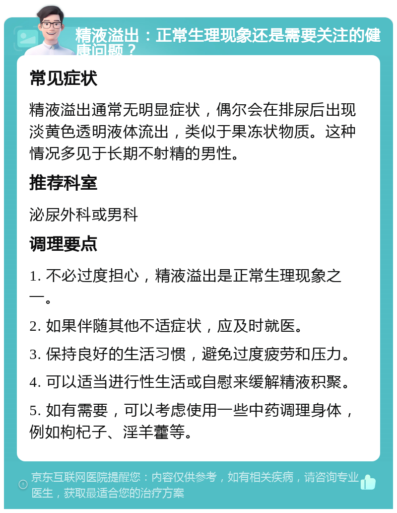 精液溢出：正常生理现象还是需要关注的健康问题？ 常见症状 精液溢出通常无明显症状，偶尔会在排尿后出现淡黄色透明液体流出，类似于果冻状物质。这种情况多见于长期不射精的男性。 推荐科室 泌尿外科或男科 调理要点 1. 不必过度担心，精液溢出是正常生理现象之一。 2. 如果伴随其他不适症状，应及时就医。 3. 保持良好的生活习惯，避免过度疲劳和压力。 4. 可以适当进行性生活或自慰来缓解精液积聚。 5. 如有需要，可以考虑使用一些中药调理身体，例如枸杞子、淫羊藿等。