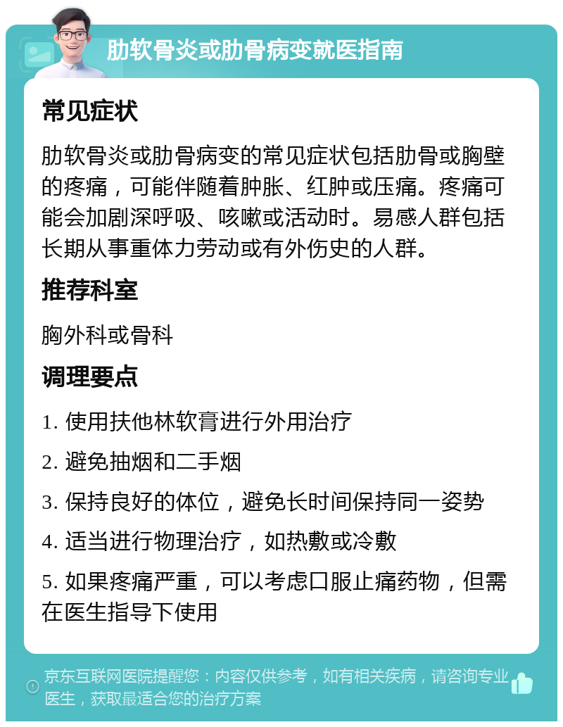 肋软骨炎或肋骨病变就医指南 常见症状 肋软骨炎或肋骨病变的常见症状包括肋骨或胸壁的疼痛，可能伴随着肿胀、红肿或压痛。疼痛可能会加剧深呼吸、咳嗽或活动时。易感人群包括长期从事重体力劳动或有外伤史的人群。 推荐科室 胸外科或骨科 调理要点 1. 使用扶他林软膏进行外用治疗 2. 避免抽烟和二手烟 3. 保持良好的体位，避免长时间保持同一姿势 4. 适当进行物理治疗，如热敷或冷敷 5. 如果疼痛严重，可以考虑口服止痛药物，但需在医生指导下使用