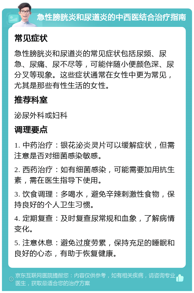 急性膀胱炎和尿道炎的中西医结合治疗指南 常见症状 急性膀胱炎和尿道炎的常见症状包括尿频、尿急、尿痛、尿不尽等，可能伴随小便颜色深、尿分叉等现象。这些症状通常在女性中更为常见，尤其是那些有性生活的女性。 推荐科室 泌尿外科或妇科 调理要点 1. 中药治疗：银花泌炎灵片可以缓解症状，但需注意是否对细菌感染敏感。 2. 西药治疗：如有细菌感染，可能需要加用抗生素，需在医生指导下使用。 3. 饮食调理：多喝水，避免辛辣刺激性食物，保持良好的个人卫生习惯。 4. 定期复查：及时复查尿常规和血象，了解病情变化。 5. 注意休息：避免过度劳累，保持充足的睡眠和良好的心态，有助于恢复健康。