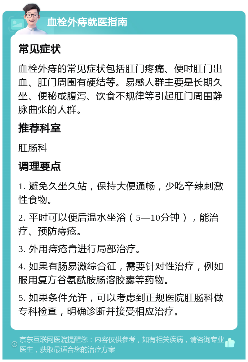 血栓外痔就医指南 常见症状 血栓外痔的常见症状包括肛门疼痛、便时肛门出血、肛门周围有硬结等。易感人群主要是长期久坐、便秘或腹泻、饮食不规律等引起肛门周围静脉曲张的人群。 推荐科室 肛肠科 调理要点 1. 避免久坐久站，保持大便通畅，少吃辛辣刺激性食物。 2. 平时可以便后温水坐浴（5—10分钟），能治疗、预防痔疮。 3. 外用痔疮膏进行局部治疗。 4. 如果有肠易激综合征，需要针对性治疗，例如服用复方谷氨酰胺肠溶胶囊等药物。 5. 如果条件允许，可以考虑到正规医院肛肠科做专科检查，明确诊断并接受相应治疗。