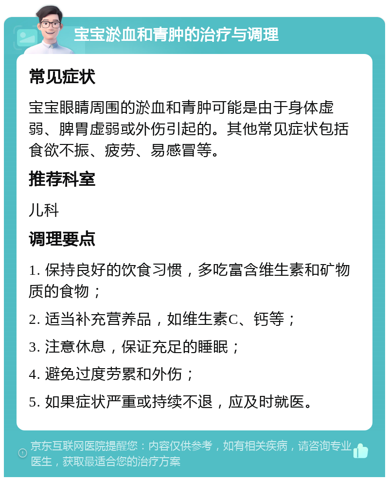 宝宝淤血和青肿的治疗与调理 常见症状 宝宝眼睛周围的淤血和青肿可能是由于身体虚弱、脾胃虚弱或外伤引起的。其他常见症状包括食欲不振、疲劳、易感冒等。 推荐科室 儿科 调理要点 1. 保持良好的饮食习惯，多吃富含维生素和矿物质的食物； 2. 适当补充营养品，如维生素C、钙等； 3. 注意休息，保证充足的睡眠； 4. 避免过度劳累和外伤； 5. 如果症状严重或持续不退，应及时就医。