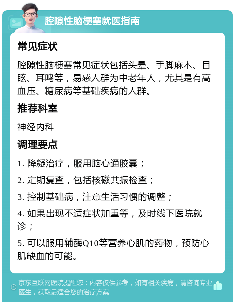 腔隙性脑梗塞就医指南 常见症状 腔隙性脑梗塞常见症状包括头晕、手脚麻木、目眩、耳鸣等，易感人群为中老年人，尤其是有高血压、糖尿病等基础疾病的人群。 推荐科室 神经内科 调理要点 1. 降凝治疗，服用脑心通胶囊； 2. 定期复查，包括核磁共振检查； 3. 控制基础病，注意生活习惯的调整； 4. 如果出现不适症状加重等，及时线下医院就诊； 5. 可以服用辅酶Q10等营养心肌的药物，预防心肌缺血的可能。