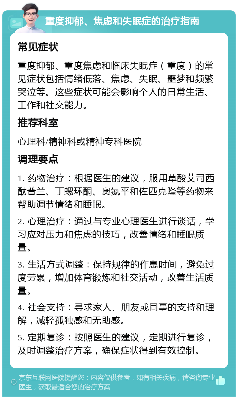 重度抑郁、焦虑和失眠症的治疗指南 常见症状 重度抑郁、重度焦虑和临床失眠症（重度）的常见症状包括情绪低落、焦虑、失眠、噩梦和频繁哭泣等。这些症状可能会影响个人的日常生活、工作和社交能力。 推荐科室 心理科/精神科或精神专科医院 调理要点 1. 药物治疗：根据医生的建议，服用草酸艾司西酞普兰、丁螺环酮、奥氮平和佐匹克隆等药物来帮助调节情绪和睡眠。 2. 心理治疗：通过与专业心理医生进行谈话，学习应对压力和焦虑的技巧，改善情绪和睡眠质量。 3. 生活方式调整：保持规律的作息时间，避免过度劳累，增加体育锻炼和社交活动，改善生活质量。 4. 社会支持：寻求家人、朋友或同事的支持和理解，减轻孤独感和无助感。 5. 定期复诊：按照医生的建议，定期进行复诊，及时调整治疗方案，确保症状得到有效控制。