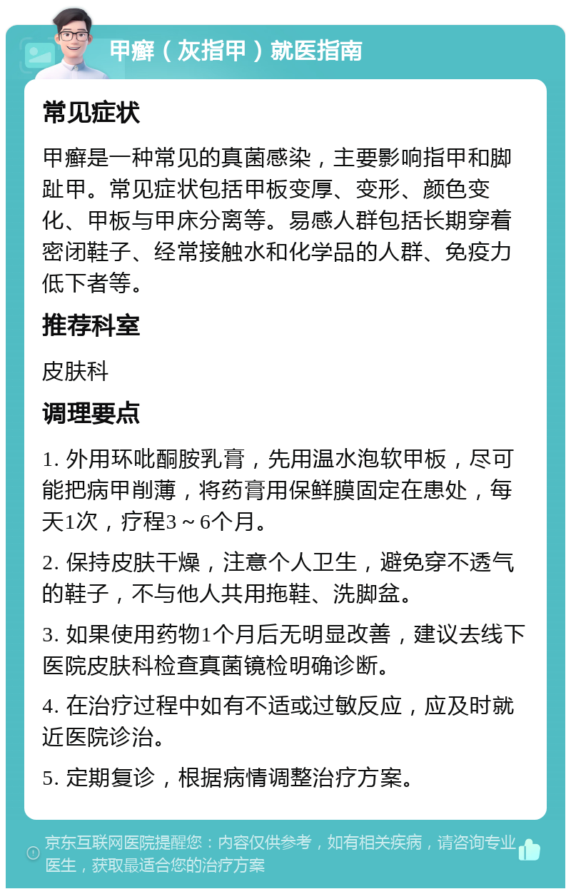 甲癣（灰指甲）就医指南 常见症状 甲癣是一种常见的真菌感染，主要影响指甲和脚趾甲。常见症状包括甲板变厚、变形、颜色变化、甲板与甲床分离等。易感人群包括长期穿着密闭鞋子、经常接触水和化学品的人群、免疫力低下者等。 推荐科室 皮肤科 调理要点 1. 外用环吡酮胺乳膏，先用温水泡软甲板，尽可能把病甲削薄，将药膏用保鲜膜固定在患处，每天1次，疗程3～6个月。 2. 保持皮肤干燥，注意个人卫生，避免穿不透气的鞋子，不与他人共用拖鞋、洗脚盆。 3. 如果使用药物1个月后无明显改善，建议去线下医院皮肤科检查真菌镜检明确诊断。 4. 在治疗过程中如有不适或过敏反应，应及时就近医院诊治。 5. 定期复诊，根据病情调整治疗方案。