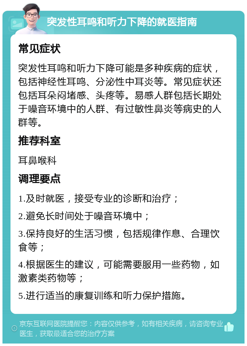 突发性耳鸣和听力下降的就医指南 常见症状 突发性耳鸣和听力下降可能是多种疾病的症状，包括神经性耳鸣、分泌性中耳炎等。常见症状还包括耳朵闷堵感、头疼等。易感人群包括长期处于噪音环境中的人群、有过敏性鼻炎等病史的人群等。 推荐科室 耳鼻喉科 调理要点 1.及时就医，接受专业的诊断和治疗； 2.避免长时间处于噪音环境中； 3.保持良好的生活习惯，包括规律作息、合理饮食等； 4.根据医生的建议，可能需要服用一些药物，如激素类药物等； 5.进行适当的康复训练和听力保护措施。