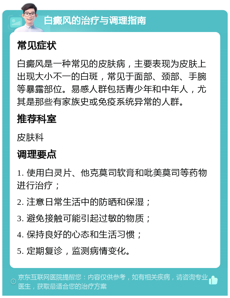 白癜风的治疗与调理指南 常见症状 白癜风是一种常见的皮肤病，主要表现为皮肤上出现大小不一的白斑，常见于面部、颈部、手腕等暴露部位。易感人群包括青少年和中年人，尤其是那些有家族史或免疫系统异常的人群。 推荐科室 皮肤科 调理要点 1. 使用白灵片、他克莫司软膏和吡美莫司等药物进行治疗； 2. 注意日常生活中的防晒和保湿； 3. 避免接触可能引起过敏的物质； 4. 保持良好的心态和生活习惯； 5. 定期复诊，监测病情变化。