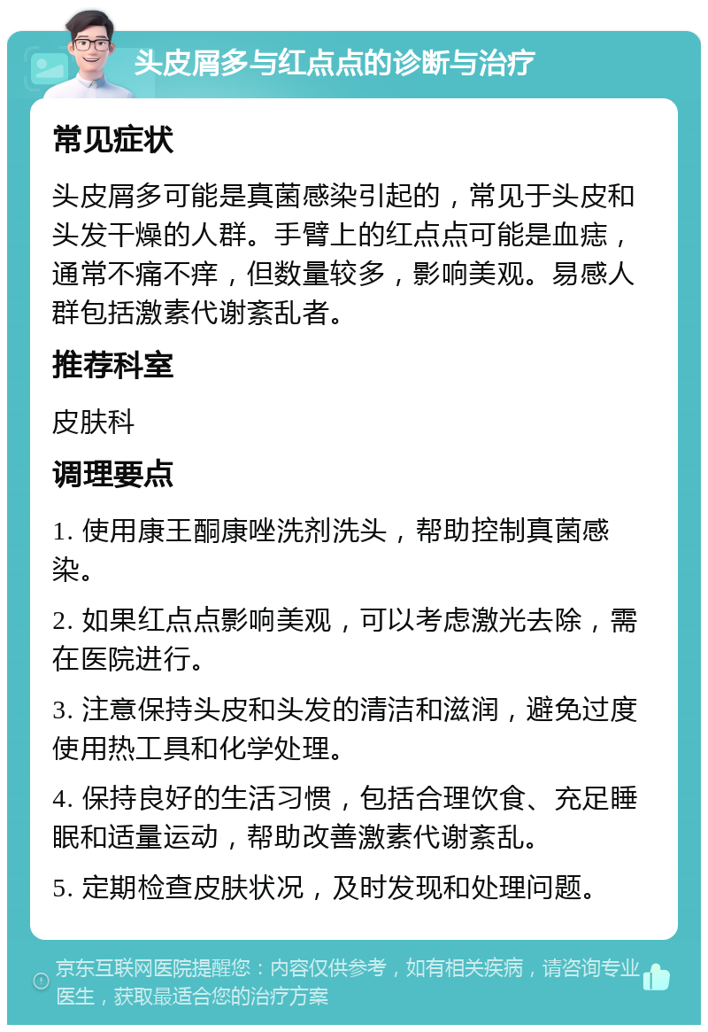 头皮屑多与红点点的诊断与治疗 常见症状 头皮屑多可能是真菌感染引起的，常见于头皮和头发干燥的人群。手臂上的红点点可能是血痣，通常不痛不痒，但数量较多，影响美观。易感人群包括激素代谢紊乱者。 推荐科室 皮肤科 调理要点 1. 使用康王酮康唑洗剂洗头，帮助控制真菌感染。 2. 如果红点点影响美观，可以考虑激光去除，需在医院进行。 3. 注意保持头皮和头发的清洁和滋润，避免过度使用热工具和化学处理。 4. 保持良好的生活习惯，包括合理饮食、充足睡眠和适量运动，帮助改善激素代谢紊乱。 5. 定期检查皮肤状况，及时发现和处理问题。