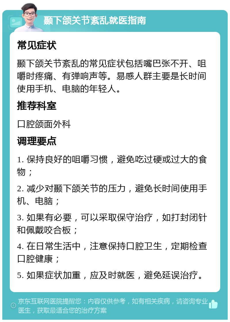 颞下颌关节紊乱就医指南 常见症状 颞下颌关节紊乱的常见症状包括嘴巴张不开、咀嚼时疼痛、有弹响声等。易感人群主要是长时间使用手机、电脑的年轻人。 推荐科室 口腔颌面外科 调理要点 1. 保持良好的咀嚼习惯，避免吃过硬或过大的食物； 2. 减少对颞下颌关节的压力，避免长时间使用手机、电脑； 3. 如果有必要，可以采取保守治疗，如打封闭针和佩戴咬合板； 4. 在日常生活中，注意保持口腔卫生，定期检查口腔健康； 5. 如果症状加重，应及时就医，避免延误治疗。