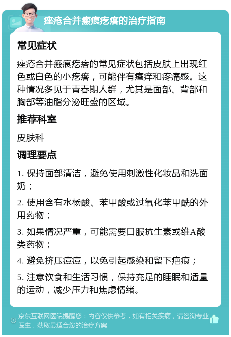 痤疮合并瘢痕疙瘩的治疗指南 常见症状 痤疮合并瘢痕疙瘩的常见症状包括皮肤上出现红色或白色的小疙瘩，可能伴有瘙痒和疼痛感。这种情况多见于青春期人群，尤其是面部、背部和胸部等油脂分泌旺盛的区域。 推荐科室 皮肤科 调理要点 1. 保持面部清洁，避免使用刺激性化妆品和洗面奶； 2. 使用含有水杨酸、苯甲酸或过氧化苯甲酰的外用药物； 3. 如果情况严重，可能需要口服抗生素或维A酸类药物； 4. 避免挤压痘痘，以免引起感染和留下疤痕； 5. 注意饮食和生活习惯，保持充足的睡眠和适量的运动，减少压力和焦虑情绪。