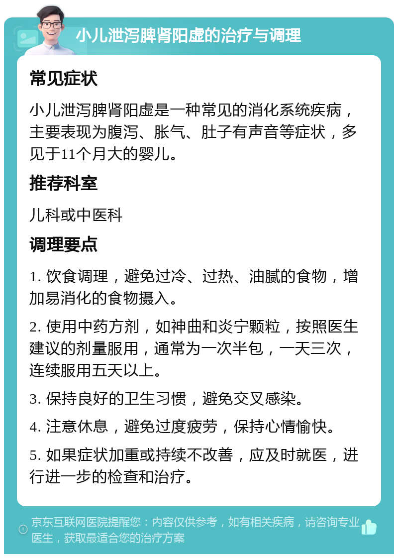 小儿泄泻脾肾阳虚的治疗与调理 常见症状 小儿泄泻脾肾阳虚是一种常见的消化系统疾病，主要表现为腹泻、胀气、肚子有声音等症状，多见于11个月大的婴儿。 推荐科室 儿科或中医科 调理要点 1. 饮食调理，避免过冷、过热、油腻的食物，增加易消化的食物摄入。 2. 使用中药方剂，如神曲和炎宁颗粒，按照医生建议的剂量服用，通常为一次半包，一天三次，连续服用五天以上。 3. 保持良好的卫生习惯，避免交叉感染。 4. 注意休息，避免过度疲劳，保持心情愉快。 5. 如果症状加重或持续不改善，应及时就医，进行进一步的检查和治疗。