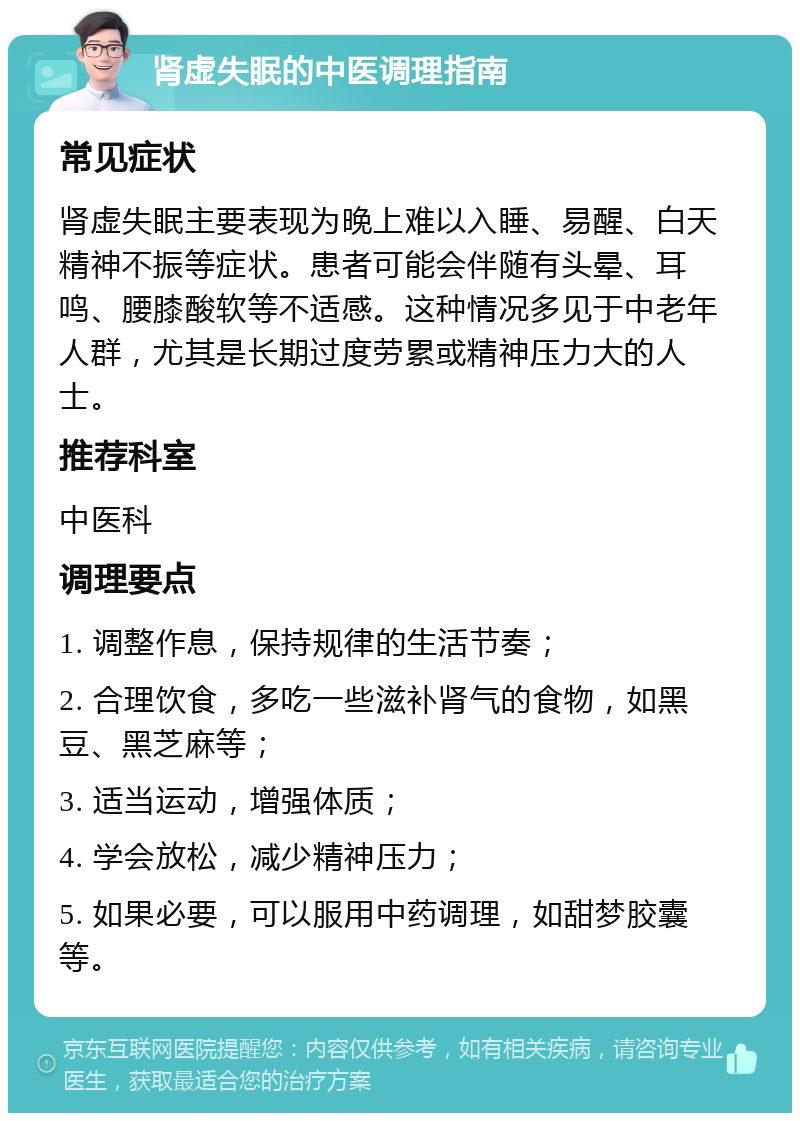 肾虚失眠的中医调理指南 常见症状 肾虚失眠主要表现为晚上难以入睡、易醒、白天精神不振等症状。患者可能会伴随有头晕、耳鸣、腰膝酸软等不适感。这种情况多见于中老年人群，尤其是长期过度劳累或精神压力大的人士。 推荐科室 中医科 调理要点 1. 调整作息，保持规律的生活节奏； 2. 合理饮食，多吃一些滋补肾气的食物，如黑豆、黑芝麻等； 3. 适当运动，增强体质； 4. 学会放松，减少精神压力； 5. 如果必要，可以服用中药调理，如甜梦胶囊等。