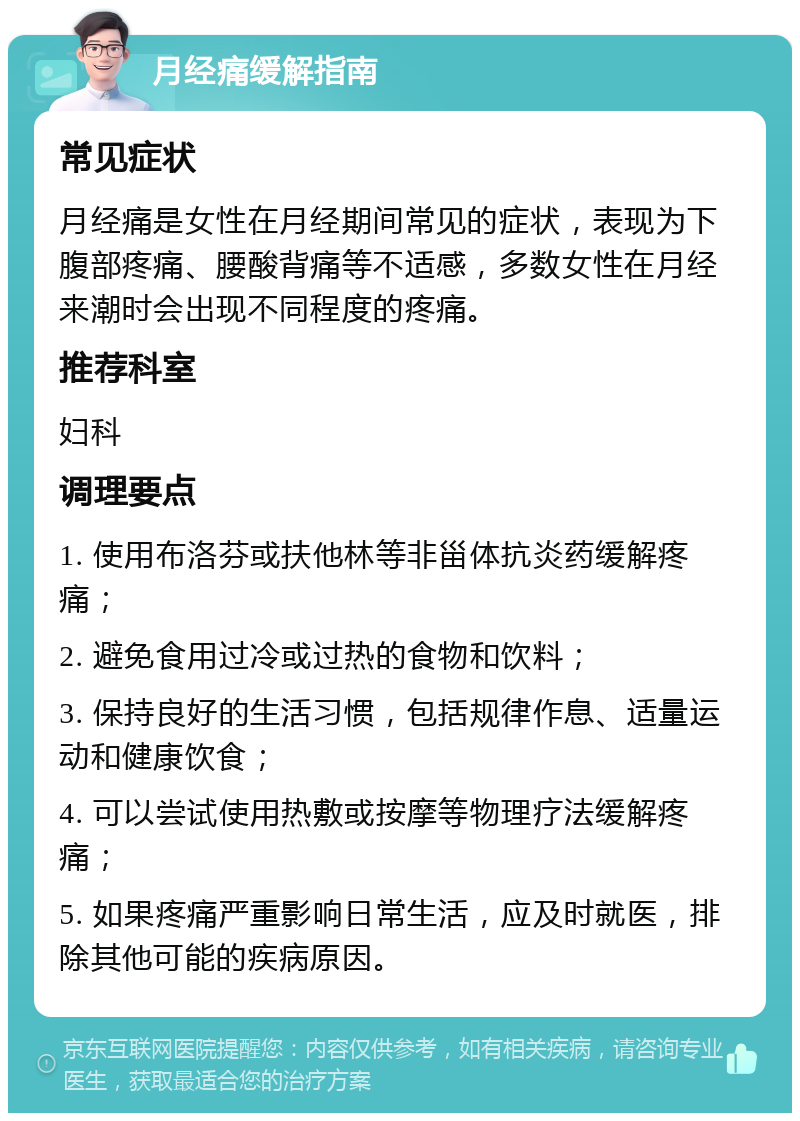 月经痛缓解指南 常见症状 月经痛是女性在月经期间常见的症状，表现为下腹部疼痛、腰酸背痛等不适感，多数女性在月经来潮时会出现不同程度的疼痛。 推荐科室 妇科 调理要点 1. 使用布洛芬或扶他林等非甾体抗炎药缓解疼痛； 2. 避免食用过冷或过热的食物和饮料； 3. 保持良好的生活习惯，包括规律作息、适量运动和健康饮食； 4. 可以尝试使用热敷或按摩等物理疗法缓解疼痛； 5. 如果疼痛严重影响日常生活，应及时就医，排除其他可能的疾病原因。