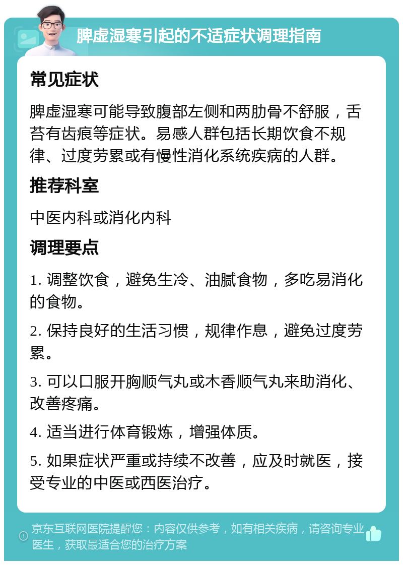 脾虚湿寒引起的不适症状调理指南 常见症状 脾虚湿寒可能导致腹部左侧和两肋骨不舒服，舌苔有齿痕等症状。易感人群包括长期饮食不规律、过度劳累或有慢性消化系统疾病的人群。 推荐科室 中医内科或消化内科 调理要点 1. 调整饮食，避免生冷、油腻食物，多吃易消化的食物。 2. 保持良好的生活习惯，规律作息，避免过度劳累。 3. 可以口服开胸顺气丸或木香顺气丸来助消化、改善疼痛。 4. 适当进行体育锻炼，增强体质。 5. 如果症状严重或持续不改善，应及时就医，接受专业的中医或西医治疗。