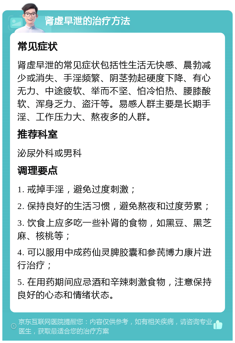 肾虚早泄的治疗方法 常见症状 肾虚早泄的常见症状包括性生活无快感、晨勃减少或消失、手淫频繁、阴茎勃起硬度下降、有心无力、中途疲软、举而不坚、怕冷怕热、腰膝酸软、浑身乏力、盗汗等。易感人群主要是长期手淫、工作压力大、熬夜多的人群。 推荐科室 泌尿外科或男科 调理要点 1. 戒掉手淫，避免过度刺激； 2. 保持良好的生活习惯，避免熬夜和过度劳累； 3. 饮食上应多吃一些补肾的食物，如黑豆、黑芝麻、核桃等； 4. 可以服用中成药仙灵脾胶囊和参芪博力康片进行治疗； 5. 在用药期间应忌酒和辛辣刺激食物，注意保持良好的心态和情绪状态。