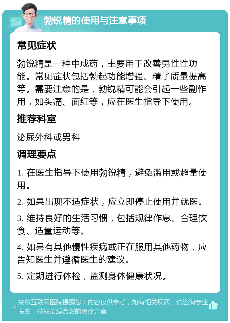 勃锐精的使用与注意事项 常见症状 勃锐精是一种中成药，主要用于改善男性性功能。常见症状包括勃起功能增强、精子质量提高等。需要注意的是，勃锐精可能会引起一些副作用，如头痛、面红等，应在医生指导下使用。 推荐科室 泌尿外科或男科 调理要点 1. 在医生指导下使用勃锐精，避免滥用或超量使用。 2. 如果出现不适症状，应立即停止使用并就医。 3. 维持良好的生活习惯，包括规律作息、合理饮食、适量运动等。 4. 如果有其他慢性疾病或正在服用其他药物，应告知医生并遵循医生的建议。 5. 定期进行体检，监测身体健康状况。