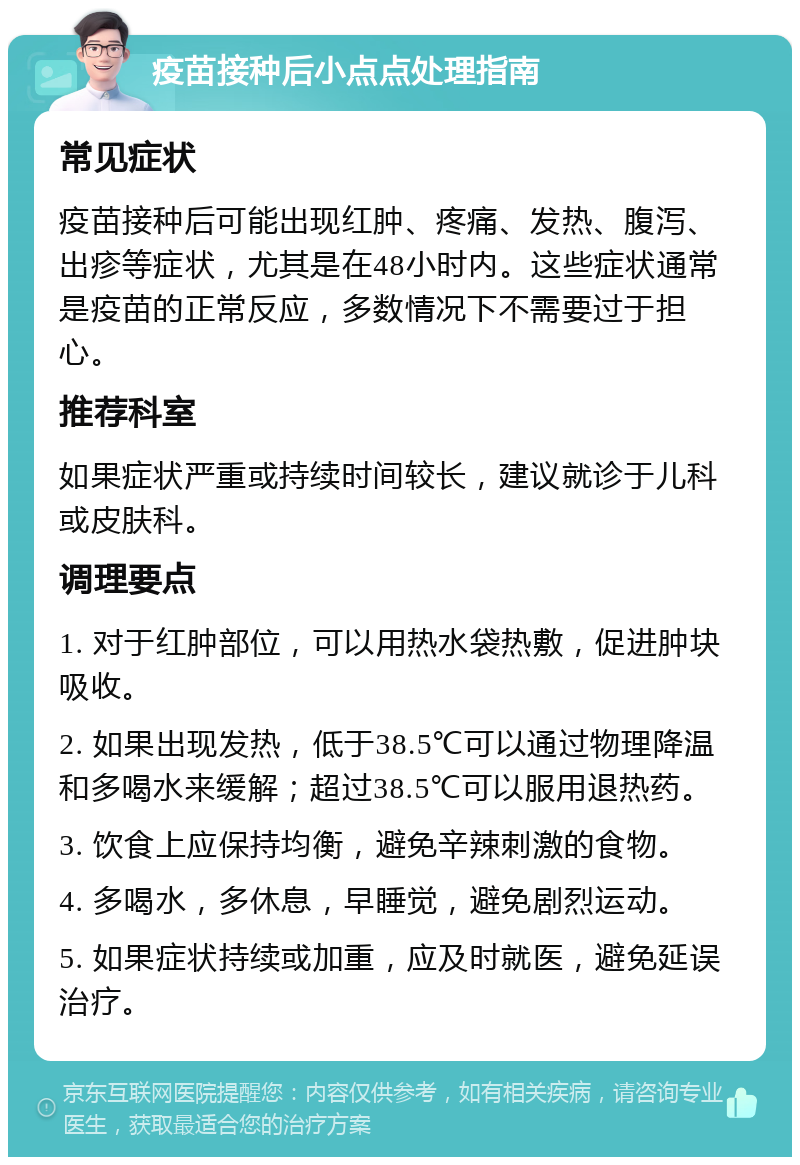 疫苗接种后小点点处理指南 常见症状 疫苗接种后可能出现红肿、疼痛、发热、腹泻、出疹等症状，尤其是在48小时内。这些症状通常是疫苗的正常反应，多数情况下不需要过于担心。 推荐科室 如果症状严重或持续时间较长，建议就诊于儿科或皮肤科。 调理要点 1. 对于红肿部位，可以用热水袋热敷，促进肿块吸收。 2. 如果出现发热，低于38.5℃可以通过物理降温和多喝水来缓解；超过38.5℃可以服用退热药。 3. 饮食上应保持均衡，避免辛辣刺激的食物。 4. 多喝水，多休息，早睡觉，避免剧烈运动。 5. 如果症状持续或加重，应及时就医，避免延误治疗。