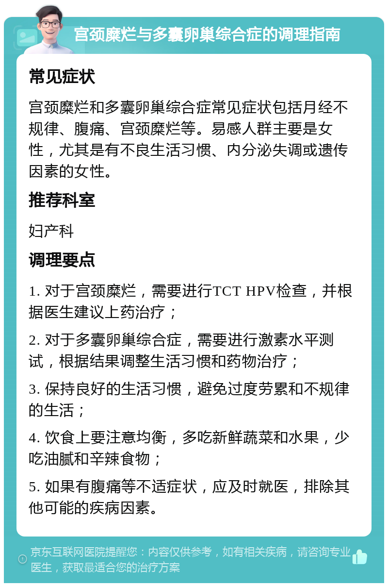 宫颈糜烂与多囊卵巢综合症的调理指南 常见症状 宫颈糜烂和多囊卵巢综合症常见症状包括月经不规律、腹痛、宫颈糜烂等。易感人群主要是女性，尤其是有不良生活习惯、内分泌失调或遗传因素的女性。 推荐科室 妇产科 调理要点 1. 对于宫颈糜烂，需要进行TCT HPV检查，并根据医生建议上药治疗； 2. 对于多囊卵巢综合症，需要进行激素水平测试，根据结果调整生活习惯和药物治疗； 3. 保持良好的生活习惯，避免过度劳累和不规律的生活； 4. 饮食上要注意均衡，多吃新鲜蔬菜和水果，少吃油腻和辛辣食物； 5. 如果有腹痛等不适症状，应及时就医，排除其他可能的疾病因素。