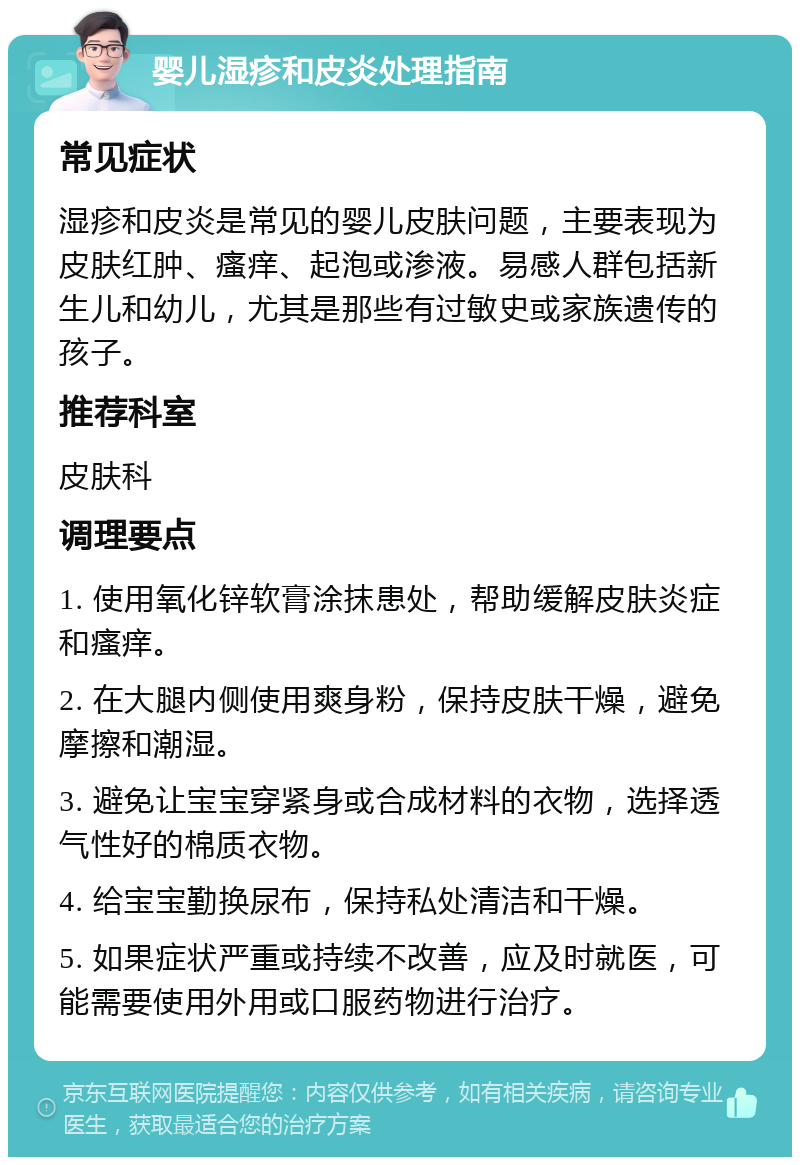 婴儿湿疹和皮炎处理指南 常见症状 湿疹和皮炎是常见的婴儿皮肤问题，主要表现为皮肤红肿、瘙痒、起泡或渗液。易感人群包括新生儿和幼儿，尤其是那些有过敏史或家族遗传的孩子。 推荐科室 皮肤科 调理要点 1. 使用氧化锌软膏涂抹患处，帮助缓解皮肤炎症和瘙痒。 2. 在大腿内侧使用爽身粉，保持皮肤干燥，避免摩擦和潮湿。 3. 避免让宝宝穿紧身或合成材料的衣物，选择透气性好的棉质衣物。 4. 给宝宝勤换尿布，保持私处清洁和干燥。 5. 如果症状严重或持续不改善，应及时就医，可能需要使用外用或口服药物进行治疗。