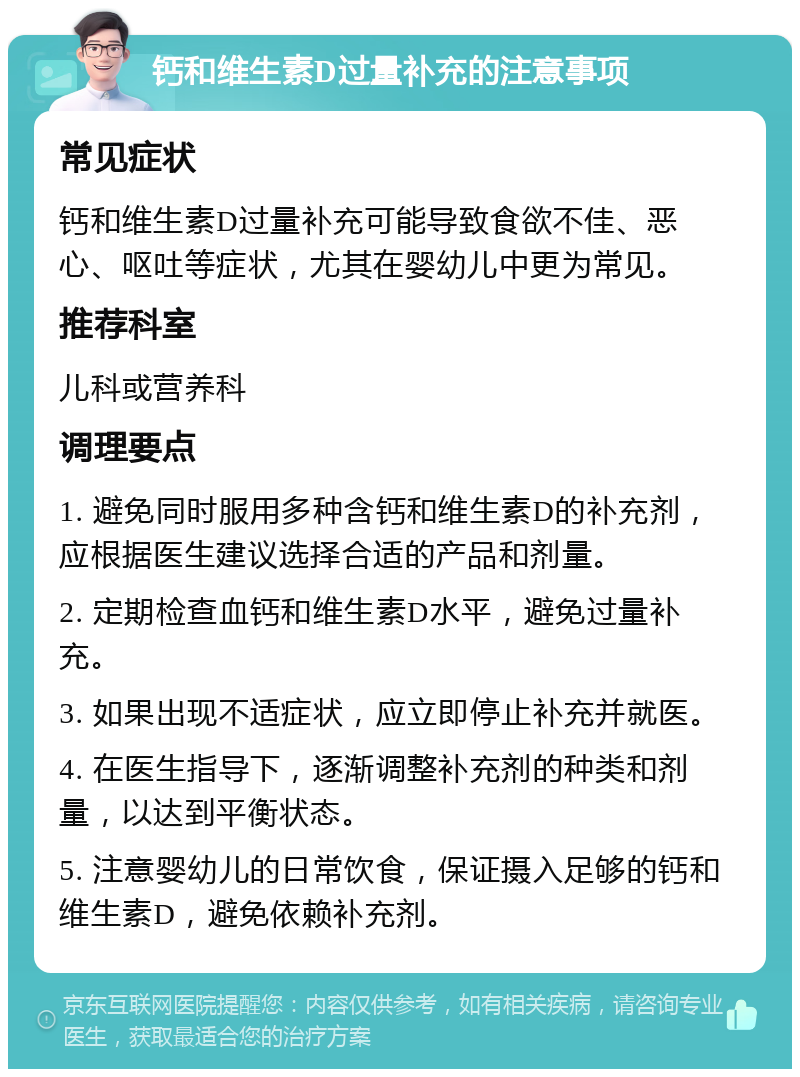 钙和维生素D过量补充的注意事项 常见症状 钙和维生素D过量补充可能导致食欲不佳、恶心、呕吐等症状，尤其在婴幼儿中更为常见。 推荐科室 儿科或营养科 调理要点 1. 避免同时服用多种含钙和维生素D的补充剂，应根据医生建议选择合适的产品和剂量。 2. 定期检查血钙和维生素D水平，避免过量补充。 3. 如果出现不适症状，应立即停止补充并就医。 4. 在医生指导下，逐渐调整补充剂的种类和剂量，以达到平衡状态。 5. 注意婴幼儿的日常饮食，保证摄入足够的钙和维生素D，避免依赖补充剂。