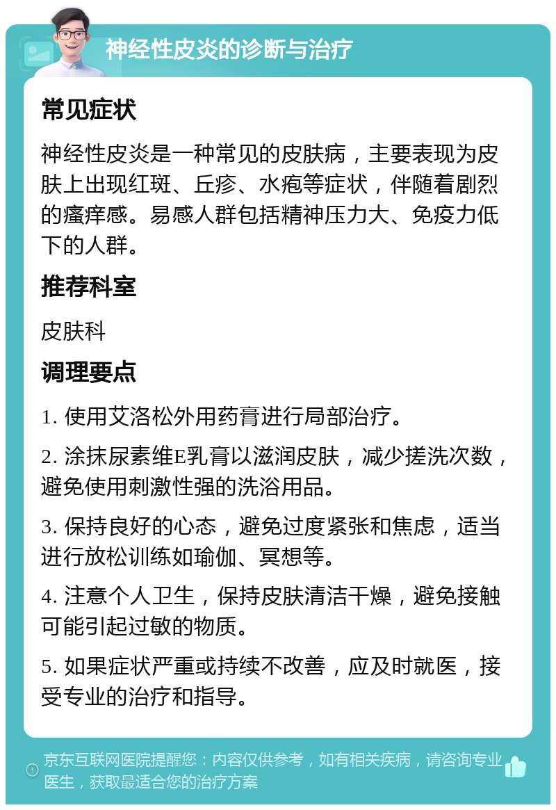 神经性皮炎的诊断与治疗 常见症状 神经性皮炎是一种常见的皮肤病，主要表现为皮肤上出现红斑、丘疹、水疱等症状，伴随着剧烈的瘙痒感。易感人群包括精神压力大、免疫力低下的人群。 推荐科室 皮肤科 调理要点 1. 使用艾洛松外用药膏进行局部治疗。 2. 涂抹尿素维E乳膏以滋润皮肤，减少搓洗次数，避免使用刺激性强的洗浴用品。 3. 保持良好的心态，避免过度紧张和焦虑，适当进行放松训练如瑜伽、冥想等。 4. 注意个人卫生，保持皮肤清洁干燥，避免接触可能引起过敏的物质。 5. 如果症状严重或持续不改善，应及时就医，接受专业的治疗和指导。