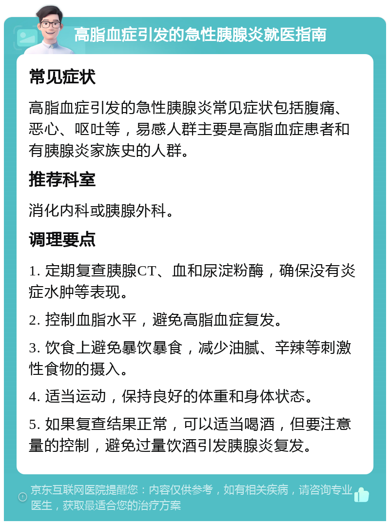 高脂血症引发的急性胰腺炎就医指南 常见症状 高脂血症引发的急性胰腺炎常见症状包括腹痛、恶心、呕吐等，易感人群主要是高脂血症患者和有胰腺炎家族史的人群。 推荐科室 消化内科或胰腺外科。 调理要点 1. 定期复查胰腺CT、血和尿淀粉酶，确保没有炎症水肿等表现。 2. 控制血脂水平，避免高脂血症复发。 3. 饮食上避免暴饮暴食，减少油腻、辛辣等刺激性食物的摄入。 4. 适当运动，保持良好的体重和身体状态。 5. 如果复查结果正常，可以适当喝酒，但要注意量的控制，避免过量饮酒引发胰腺炎复发。